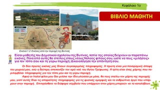 11
Είσαι μαθητής του Δημοτικού σχολείου της Βυτίνας, τοπία της οποίας δείχνουν οι παραπάνω
εικόνες. Ποια από αυτές θα στείλεις στους νέους Ιταλούς φίλους σου, ώστε να τους «μιλήσεις»
για τον τόπο σου και τη γύρω περιοχή;Δικαιολόγησε την απάντησή σου.
Οι δύο πρώτες εικόνες μας δίνουν συγκεκριμένες πληροφορίες. Η πρώτη είναι μια πανοραμική άποψη
του χωριού μου, ενώ η δεύτερη απεικονίζει τον ιερό ναό του Αγίου Τρύφωνος. Η τρίτη είναι ένας χάρτης που πε-
ριλαμβάνει πληροφορίες για τον τόπο μου και τη γύρω περιοχή.
Αφού οι Ιταλοί φίλοι μου δεν μιλάνε την ίδια γλώσσα με μένα, θα τους στείλω τον χάρτη της περιοχής
μου, γιατί αυτός δίνει τις απαραίτητες πληροφορίες για τις φυσικές ομορφιές και τα ανθρώπινα έργα που υπάρ-
χουν στην περιοχή. Επιπρόσθετα τα διάφορα σύμβολα που υπάρχουν στον χάρτη μπορούν να τα καταλάβουν.
Εικόνα 1.2: Eικόνες από την περιοχή της Bυτίνας
Kεφάλαιο 1ο
ΒΙΒΛΙΟ ΜΑΘΗΤΗ
 