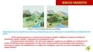 11
Παρατηρώντας τις παραπάνω εικόνες ας συζητήσουμεγια τις αλλαγές που προκάλεσαν οι άνθρωποι στο
τοπίο.
Οι δύο εικόνες φανερώνουν το πόσο καταλυτικά έχουν επέμβει οι άνθρωποι στη φύση. Οι άνθρωποι
προκάλεσαν αρκετές αλλαγές - αλλοιώσεις στο συγκεκριμένο τοπίο.
Στη πρώτη εικόνα απεικονίζεται ένα τοπίο στην αρχέγονη μορφή του, με το δάσος του, τα βουνά και το
ποτάμι. Στη δεύτερη εικόνα παρατηρούμε, στο ίδιο τοπίο, να έχουν χτιστεί μέσα στο δάσος ένας οικισμός με
σπίτια και μία γέφυρα. Να προσθέσουμε ότι η ανθρώπινη παρέμβαση εκτός από το χτίσιμο περιλάμβανε και το
κόψιμο δέντρων.
Εικόνα1.3: Tοπίο σε διαφορετικές χρονικέςπεριόδους
ΒΙΒΛΙΟ ΜΑΘΗΤΗ
 