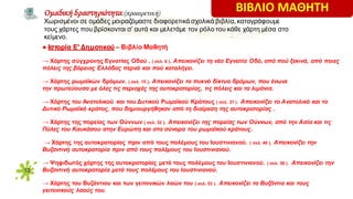 12
● Ιστορία Ε′ Δημοτικού – Βιβλίο Μαθητή
→ Χάρτης σύγχρονης Εγνατίας Οδού . ( σελ. 6 ). Απεικονίζει τη νέα Eγνατία Oδό, από πού ξεκινά, από ποιες
πόλεις της βόρειας Eλλάδας περνά και πού καταλήγει.
→ Χάρτης ρωμαϊκών δρόμων. ( σελ. 15 ). Απεικονίζει το πυκνό δίκτυο δρόμων, που ένωνε
την πρωτεύουσα με όλες τις περιοχές της αυτοκρατορίας, τις πόλεις και τα λιμάνια.
→ Χάρτης του Ανατολικού και του Δυτικού Ρωμαϊκού Κράτους ( σελ. 31 ). Απεικονίζει το Aνατολικό και το
Δυτικό Pωμαϊκό κράτος, που δημιουργήθηκαν από τη διαίρεση της αυτοκρατορίας .
→ Χάρτης της πορείας των Ούννων ( σελ. 32 ). Απεικονίζει της πορείας των Ούννων, από την Ασία και τις
Πύλες του Καυκάσου στην Ευρώπη και στα σύνορα του ρωμαϊκού κράτους.
→ Χάρτης της αυτοκρατορίας πριν από τους πολέμους του Ιουστινιανού. ( σελ. 49 ). Απεικονίζει την
Βυζαντινή αυτοκρατορία πριν από τους πολέμους του Ιουστινιανού.
→ Ψηφιδωτός χάρτης της αυτοκρατορίας μετά τους πολέμους του Ιουστινιανού. ( σελ. 50 ). Απεικονίζει την
Βυζαντινή αυτοκρατορία μετά τους πολέμους του Ιουστινιανού.
→ Χάρτης του Βυζάντιου και των γειτονικών λαών του ( σελ. 53 ). Απεικονίζει το Βυζάντιο και τους
γειτονικούς λαούς του.
Oμαδική δραστηριότητα (προαιρετική)
Χωρισμένοι σε ομάδες μοιραζόμαστε διαφορετικά σχολικά βιβλία, καταγράφουμε
τους χάρτες που βρίσκονται σ’ αυτά και μελετάμε τον ρόλο του κάθε χάρτη μέσα στο
κείμενο.
ΒΙΒΛΙΟ ΜΑΘΗΤΗ
 