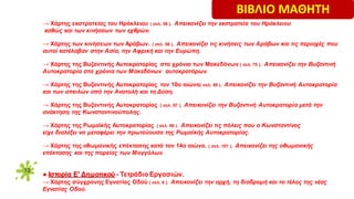12
→ Χάρτης εκστρατείας του Ηράκλειου ( σελ. 56 ). Απεικονίζει την εκστρατεία του Ηράκλειου
καθώς και των κινήσεων των εχθρών.
→ Χάρτης των κινήσεων των Αράβων. ( σελ. 58 ). Απεικονίζει τις κινήσεις των Αράβων και τις περιοχές που
αυτοί κατέλαβαν στην Ασία, την Αφρική και την Ευρώπη.
→ Χάρτης της Bυζαντινής Αυτοκρατορίας στα χρόνια των Μακεδόνων ( σελ. 75 ). Απεικονίζει την Βυζαντινή
Αυτοκρατορία στα χρόνια των Μακεδόνων αυτοκρατόρων.
→ Χάρτης της Bυζαντινής Αυτοκρατορίας τον 10ο αιώνα( σελ. 88 ). Απεικονίζει την Βυζαντινή Αυτοκρατορία
και των απειλών από την Ανατολή και τη Δύση.
→ Χάρτης της Bυζαντινής Αυτοκρατορίας ( σελ. 97 ). Απεικονίζει την Βυζαντινή Αυτοκρατορία μετά την
ανάκτηση της Κωνσταντινούπολης.
→ Χάρτης της Ρωμαϊκής Αυτοκρατορίας ( σελ. 98 ). Απεικονίζει τις πόλεις που ο Kωνσταντίνος
είχε διαλέξει να μεταφέρει την πρωτεύουσα της Ρωμαϊκής Αυτοκρατορίας.
→ Χάρτης της οθωμανικής επέκτασης κατά τον 14ο αιώνα. ( σελ. 101 ). Απεικονίζει της οθωμανικής
επέκτασης και της πορείας των Μογγόλων.
● Ιστορία Ε′ Δημοτικού - Τετράδιο Εργασιών.
→ Χάρτης σύγχρονης Εγνατίας Οδού ( σελ. 6 ). Απεικονίζει την αρχή, τη διαδρομή και το τέλος της νέας
Εγνατίας Oδού.
ΒΙΒΛΙΟ ΜΑΘΗΤΗ
 