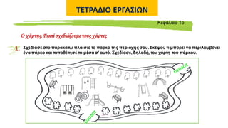 ΤΕΤΡΑΔΙΟ ΕΡΓΑΣΙΩΝ
Ο χάρτης.Γιατί σχεδιάζουμε τους χάρτες
Kεφάλαιο 1ο
1. Σχεδίασε στο παρακάτω πλαίσιο το πάρκο της περιοχής σου. Σκέψου τι μπορεί να περιλαμβάνει
ένα πάρκο και τοποθέτησέ το μέσα σ’ αυτό. Σχεδίασε, δηλαδή, τον χάρτη του πάρκου.
 