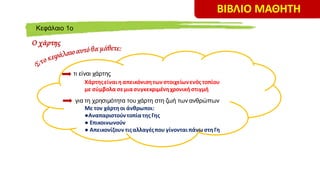 ΒΙΒΛΙΟ ΜΑΘΗΤΗ
O χάρτης
Kεφάλαιο 1ο
τι είναι χάρτης
Χάρτηςείναιη απεικόνιση τωνστοιχείωνενός τοπίου
με σύμβολα σεμιασυγκεκριμένηχρονική στιγμή
για τη χρησιμότητα του χάρτη στη ζωή των ανθρώπων
Με τον χάρτηοι άνθρωποι:
●Αναπαριστούντοπίατης Γης
● Επικοινωνούν
● Απεικονίζουν τιςαλλαγέςπου γίνονταιπάνωστηΓη
 