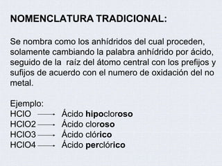 NOMENCLATURA TRADICIONAL:
Se nombra como los anhídridos del cual proceden,
solamente cambiando la palabra anhídrido por ácido,
seguido de la raíz del átomo central con los prefijos y
sufijos de acuerdo con el numero de oxidación del no
metal.
Ejemplo:
HClO
HClO2
HClO3
HClO4
Ácido hipocloroso
Ácido cloroso
Ácido clórico
Ácido perclórico
 