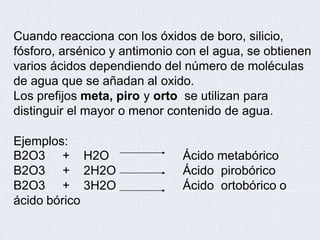 Cuando reacciona con los óxidos de boro, silicio,
fósforo, arsénico y antimonio con el agua, se obtienen
varios ácidos dependiendo del número de moléculas
de agua que se añadan al oxido.
Los prefijos meta, piro y orto se utilizan para
distinguir el mayor o menor contenido de agua.
Ejemplos:
B2O3
B2O3
B2O3
+ H2O
+ 2H2O
+ 3H2O
Ácido metabórico
Ácido pirobórico
Ácido ortobórico o
ácido bórico
 