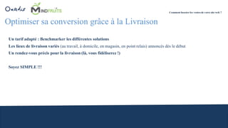 Optimiser sa conversion grâce à la Livraison
Un tarif adapté : Benchmarker les différentes solutions
Les lieux de livraison variés (au travail, à domicile, en magasin, en point relais) annoncés dès le début
Un rendez-vous précis pour la livraison (là, vous fidéliserez !)
Soyez SIMPLE !!!
Comment booster les ventes de votre site web ?
 