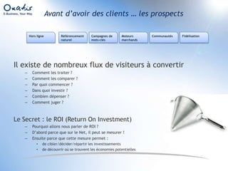 Avant d’avoir des clients … les prospectsRéférencement naturelCampagnes de mots-clésMoteurs marchandsFidélisationHors ligneCommunautésIl existe de nombreux flux de visiteurs à convertirComment les traiter ?Comment les comparer ?Par quoi commencer ?Dans quoi investir ?Combien dépenser ?Comment juger ?Le Secret : le ROI (Return On Investment)Pourquoi allons nous parler de ROI ?D’abord parce que sur le Net, il peut se mesurer !Ensuite parce que cette mesure permet :de cibler/décider/répartir les investissementsde découvrir où se trouvent les économies potentielles