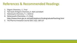 References & Recommended Readings
1. Organic Chemistry, I. L. Finar
2. Text book of Organic Chemistry, A. Bahl and B.Bahl
3. Heterocyclic Chemistry, T. L. Gilchrist
4. Heterocyclic Chemistry, J. S. Clark
http://www.chem.gla.ac.uk/staff/stephenc/UndergraduateTeaching.html
5. The Pharma Innovation Journal 2017, 6(1): 109-117
 