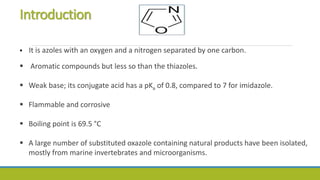 Introduction
 It is azoles with an oxygen and a nitrogen separated by one carbon.
 Aromatic compounds but less so than the thiazoles.
 Weak base; its conjugate acid has a pKa of 0.8, compared to 7 for imidazole.
 Flammable and corrosive
 Boiling point is 69.5 °C
 A large number of substituted oxazole containing natural products have been isolated,
mostly from marine invertebrates and microorganisms.
 
