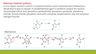 Robinson–Gabriel synthesis
It is an organic reaction in which a 2-acylamino-ketone reacts intramolecularly followed by a
dehydration to give an oxazole. A cyclodehydrating agent is needed to catalyze the reaction-
concentrated sulfuric acid, phosphorus pentachloride, phosphorus pentoxide, phosphoryl
chloride, thionyl chloride, phosphoric acid-acetic anhydride, polyphosphoric acid and anhydrous
hydrogen fluoride.
Mechanism
 