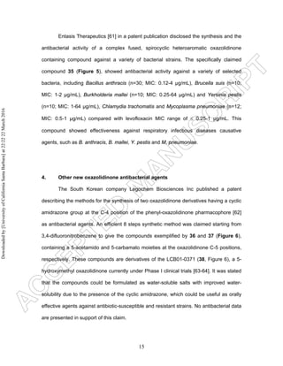 15
Entasis Therapeutics [61] in a patent publication disclosed the synthesis and the
antibacterial activity of a complex fused, spirocyclic heteroaromatic oxazolidinone
containing compound against a variety of bacterial strains. The specifically claimed
compound 35 (Figure 5), showed antibacterial activity against a variety of selected
bacteria, including Bacillus anthracis (n=30; MIC: 0.12-4 µg/mL), Brucella suis (n=10;
MIC: 1-2 µg/mL), Burkholderia mallei (n=10; MIC: 0.25-64 µg/mL) and Yersinia pestis
(n=10; MIC: 1-64 µg/mL), Chlamydia trachomatis and Mycoplasma pneumoniae (n=12;
MIC: 0.5-1 µg/mL) compared with levofloxacin MIC range of ≤ 0.25-1 µg/mL. This
compound showed effectiveness against respiratory infectious diseases causative
agents, such as B. anthracis, B. mallei, Y. pestis and M. pneumoniae.
4. Other new oxazolidinone antibacterial agents
The South Korean company Legochem Biosciences Inc published a patent
describing the methods for the synthesis of two oxazolidinone derivatives having a cyclic
amidrazone group at the C-4 position of the phenyl-oxazolidinone pharmacophore [62]
as antibacterial agents. An efficient 8 steps synthetic method was claimed starting from
3,4-difluoronitrobenzene to give the compounds exemplified by 36 and 37 (Figure 6),
containing a 5-acetamido and 5-carbamato moieties at the oxazolidinone C-5 positions,
respectively. These compounds are derivatives of the LCB01-0371 (38, Figure 6), a 5-
hydroxymethyl oxazolidinone currently under Phase I clinical trials [63-64]. It was stated
that the compounds could be formulated as water-soluble salts with improved water-
solubility due to the presence of the cyclic amidrazone, which could be useful as orally
effective agents against antibiotic-susceptible and resistant strains. No antibacterial data
are presented in support of this claim.
Downloadedby[UniversityofCaliforniaSantaBarbara]at22:2222March2016
 