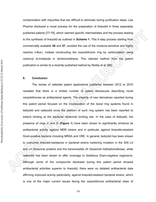 19
contamination with impurities that are difficult to eliminate during purification steps. Lee
Pharma disclosed a novel process for the preparation of linezolid in three separately
published patents [77-79], which claimed specific intermediates and the process leading
to the synthesis of linezolid as outlined in Scheme 1. This 9 step process starting from
commercially available 56 and 57, avoided the use of the moisture-sensitive and highly
reactive n-BuLi, instead constructing the oxazolidinone ring by carbonylation using
carbonyl di-imidazole in dichloromethane. This claimed method from the patent
publication is similar to a recently published method by Reddy et al. [80].
6. Conclusion
The review of selected patent applications published between 2012 to 2015
revealed that there is a limited number of patent disclosures describing novel
oxazolidinones as antibacterial agents. The majority of new derivatives reported during
this patent period focused on the incorporation of the biaryl ring systems found in
tedizolid and radezolid since the addition of such ring system has been reported to
extend binding at the bacterial ribosomal binding site. In the case of tedizolid, the
presence of rings C and D (Figure 1) have been shown to significantly enhance its
antibacterial activity against MDR strains and in particular against linezolid-resistant
Gram-positive bacteria including MRSA and VRE. In general, tedizolid has been shown
to overcome linezolid-resistance in bacterial strains harboring mutation in the 50S L3
and L4 ribosomal proteins and the transmissible cfr ribosomal methyltransferase, while
radezolid has been shown to offer coverage to fastidious Gram-negative organisms.
Although some of the compounds disclosed during this patent period showed
antibacterial activities superior to linezolid, there were no detailed antibacterial data
affirming improved activity particularly, against linezolid-resistant bacterial strains, which
is one of the major current issues facing the oxazolidinone antibacterial class of
Downloadedby[UniversityofCaliforniaSantaBarbara]at22:2222March2016
 