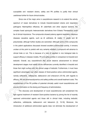 23
susceptible and -resistant strains, safety and PK profiles to justify their clinical
usefulness further for future clinical studies.
Since one of the major aims in oxazolidinone research is to extend the activity
spectrum of newer derivatives to include linezolid-resistant strains and respiratory
pathogens Haemophilus influenza, M. catarrhalis and other atypical bacteria, the
complex fused spirocyclic heteroaromatic derivatives from Entasis Therapeutics could
be of clinical importance. The compounds showed potency against respiratory infectious
diseases causative agents, such as B. anthracis, B. mallei, Y. pestis and M.
pneumoniae, although further studies are warranted. Although some of the compounds
in the patent applications discussed showed excellent antimicrobial activity, it remains
unclear at this point to predict with any certainty whether a compound will advance to
clinical trials or not. This is because of a lack of reported in vivo biological data to
support efficacy in disease models, PK and safety profiles in comparison to linezolid and
tedizolid. Overall, any oxazolidinone that would deserve advancement to clinical
development stages must satisfy all the deficiencies currently identified in linezolid and
those that might surface with the clinical usage of tedizolid. Furthermore, it must have
significant advantages over other classes of Gram-positive active antimicrobial agents,
namely ceftaroline, ceftobiprole, dalbavancin and oritavancin [15-16], with regards to
efficacy, PK and pharmacodynamics and safety profiles and overall treatment costs. The
establishment of the PK profiles of potential clinically useful novel oxazolidinones will
provide information on the dosing and frequency of administration.
The discovery and development of novel oxazolidinones will complement the
fight against treatment of resistant Gram-positive bacteria by joining the list of recently
approved antimicrobial agents and those still in clinical trials, including tedizolid,
ceftaroline, ceftobiprole, dalbavancin and telavancin [2, 15-16]. Moreover, the
introduction of additional antimicrobial agents does not eliminate the development of
Downloadedby[UniversityofCaliforniaSantaBarbara]at22:2222March2016
 