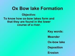 Ox Bow lake Formation Objective: To know how ox-bow lakes form and that they are found in the lower course of a river. Key words: Meander Ox-bow lake Deposition Erosion 