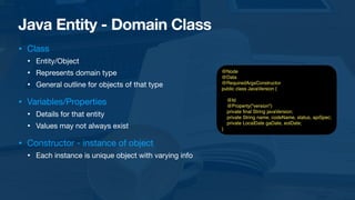 Java Entity - Domain Class
• Class

• Entity/Object

• Represents domain type

• General outline for objects of that type

• Variables/Properties

• Details for that entity

• Values may not always exist

• Constructor - instance of object

• Each instance is unique object with varying info
@Node
@Data
@RequiredArgsConstructor
public class JavaVersion {
@Id
@Property("version")
private
fi
nal String javaVersion;
private String name, codeName, status, apiSpec;
private LocalDate gaDate, eolDate;
}
 