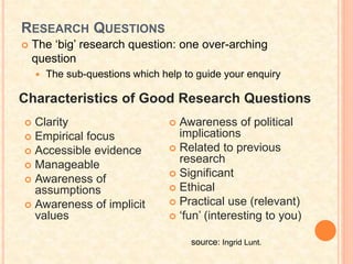 RESEARCH QUESTIONS
 The ‘big’ research question: one over-arching
question
 The sub-questions which help to guide your enquiry
Characteristics of Good Research Questions
 Clarity
 Empirical focus
 Accessible evidence
 Manageable
 Awareness of
assumptions
 Awareness of implicit
values
 Awareness of political
implications
 Related to previous
research
 Significant
 Ethical
 Practical use (relevant)
 ‘fun’ (interesting to you)
source: Ingrid Lunt.
 