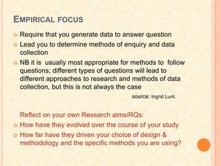 EMPIRICAL FOCUS
 Require that you generate data to answer question
 Lead you to determine methods of enquiry and data
collection
 NB it is usually most appropriate for methods to follow
questions; different types of questions will lead to
different approaches to research and methods of data
collection, but this is not always the case
Reflect on your own Research aims/RQs:
 How have they evolved over the course of your study
 How far have they driven your choice of design &
methodology and the specific methods you are using?
source: Ingrid Lunt.
 