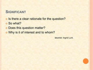 SIGNIFICANT
 Is there a clear rationale for the question?
 So what?
 Does this question matter?
 Why is it of interest and to whom?
source: Ingrid Lunt.
 