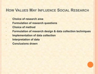 HOW VALUES MAY INFLUENCE SOCIAL RESEARCH
• Choice of research area
• Formulation of research questions
• Choice of method
• Formulation of research design & data collection techniques
• Implementation of data collection
• Interpretation of data
• Conclusions drawn
 