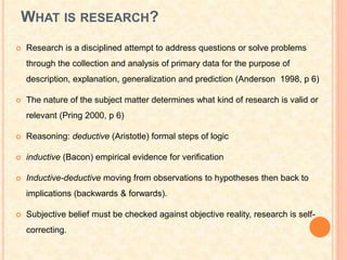 WHAT IS RESEARCH?
 Research is a disciplined attempt to address questions or solve problems
through the collection and analysis of primary data for the purpose of
description, explanation, generalization and prediction (Anderson 1998, p 6)
 The nature of the subject matter determines what kind of research is valid or
relevant (Pring 2000, p 6)
 Reasoning: deductive (Aristotle) formal steps of logic
 inductive (Bacon) empirical evidence for verification
 Inductive-deductive moving from observations to hypotheses then back to
implications (backwards & forwards).
 Subjective belief must be checked against objective reality, research is self-
correcting.
 