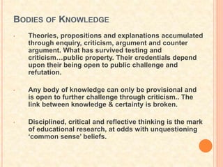 BODIES OF KNOWLEDGE
• Theories, propositions and explanations accumulated
through enquiry, criticism, argument and counter
argument. What has survived testing and
criticism…public property. Their credentials depend
upon their being open to public challenge and
refutation.
• Any body of knowledge can only be provisional and
is open to further challenge through criticism.. The
link between knowledge & certainty is broken.
• Disciplined, critical and reflective thinking is the mark
of educational research, at odds with unquestioning
‘common sense’ beliefs.
 