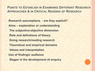 POINTS TO ESTABLISH IN EXAMINING DIFFERENT RESEARCH
APPROACHES & IN CRITICAL READING OF RESEARCH
• Research assumptions - are they explicit?
• Aims – explanation or understanding
• The subjective-objective dimension
• Role and definitions of theory
• Doing research/reading research
• Theoretical and empirical domains
• Values and interpretation
• Use of findings/ audience
• Stages in the development of enquiry
 