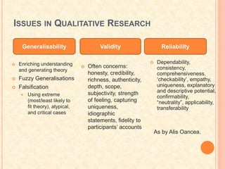 ISSUES IN QUALITATIVE RESEARCH
 Dependability,
consistency,
comprehensiveness,
‘checkability’, empathy,
uniqueness, explanatory
and descriptive potential,
confirmability,
“neutrality”, applicability,
transferability
Generalisability Validity Reliability
 Often concerns:
honesty, credibility,
richness, authenticity,
depth, scope,
subjectivity, strength
of feeling, capturing
uniqueness,
idiographic
statements, fidelity to
participants’ accounts
 Enriching understanding
and generating theory
 Fuzzy Generalisations
 Falsification
 Using extreme
(most/least likely to
fit theory), atypical,
and critical cases
As by Alis Oancea.
 