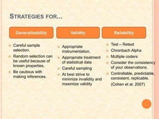 STRATEGIES FOR...
 Test – Retest
 Chronbach Alpha
 Multiple coders
 Consider the consistency
of your observations.
 Controllable, predictable,
consistent, replicable.
(Cohen et al. 2007)
Generalisability Validity Reliability
 Appropriate
instrumentation,
 Appropriate treatment
of statistical data
 Careful sampling
 At best strive to
minimize invalidity and
maximize validity
 Careful sample
selection.
 Random selection can
be useful because of
known properties.
 Be cautious with
making inferences.
 