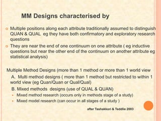 MM Designs characterised by
 Multiple positions along each attribute traditionally assumed to distinguish
QUAN & QUAL eg they have both confirmatory and exploratory research
questions
 They are near the end of one continuum on one attribute ( eg inductive
questions but near the other end of the continuum on another attribute eg
statistical analysis)
Multiple Method Designs (more than 1 method or more than 1 world view
A. Multi method designs ( more than 1 method but restricted to within 1
world view (eg Quan/Quan or Qual/Qual)
B. Mixed methods designs (use of QUAL & QUAN)
 Mixed method research (occurs only in methods stage of a study)
 Mixed model research (can occur in all stages of a study )
after Tashakkori & Teddlie 2003
 