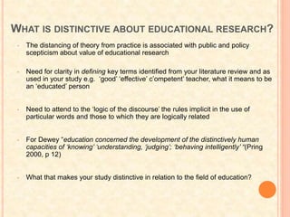 WHAT IS DISTINCTIVE ABOUT EDUCATIONAL RESEARCH?
• The distancing of theory from practice is associated with public and policy
scepticism about value of educational research
• Need for clarity in defining key terms identified from your literature review and as
used in your study e.g. ‘good’ ‘effective’ c’ompetent’ teacher, what it means to be
an ‘educated’ person
• Need to attend to the ‘logic of the discourse’ the rules implicit in the use of
particular words and those to which they are logically related
• For Dewey “education concerned the development of the distinctively human
capacities of ‘knowing’ ‘understanding, ‘judging’; ‘behaving intelligently’ “(Pring
2000, p 12)
• What that makes your study distinctive in relation to the field of education?
 