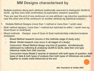 MM Designs characterised by
• Multiple positions along each attribute traditionally assumed to distinguish QUAN &
QUAL eg they have both confirmatory & exploratory research questions
• They are near the end of one continuum on one attribute ( eg inductive questions but
near the other end of the continuum on another attribute eg statistical analysis )
1. Multiple Method Designs (more than 1 method or more than 1 world view)
A. Multi method designs ( more than 1 method but restricted to within 1 world view eg
Quan/Quan or Qual/Qual)
B. Mixed methods Designs (use of Quan & Qual methods/data collection/analysis
strategies)
1. Mixed Method research (occurs in the methods stage of study only)
2. Mixed Model research (can occur in all stages of a study)
– Concurrent Mixed Method design one kind of question simultaneously
addressed by collecting & analysing QUAN & QUAL data then one type
inference made from both sources
– Concurrent mixed Model 2 strands of research with both types of question, both
types of data & both types of analysis then both types of inferences are pulled
together to create meta-inferences at the end
after Tashakkori & Teddlie 2003
 