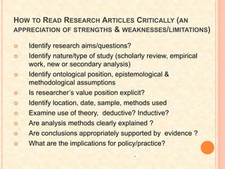 HOW TO READ RESEARCH ARTICLES CRITICALLY (AN
APPRECIATION OF STRENGTHS & WEAKNESSES/LIMITATIONS)
 Identify research aims/questions?
 Identify nature/type of study (scholarly review, empirical
work, new or secondary analysis)
 Identify ontological position, epistemological &
methodological assumptions
 Is researcher’s value position explicit?
 Identify location, date, sample, methods used
 Examine use of theory, deductive? Inductive?
 Are analysis methods clearly explained ?
 Are conclusions appropriately supported by evidence ?
 What are the implications for policy/practice?
.
 