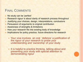 FINAL COMMENTS
 No study can be ‘perfect’
 Research rigour is about clarity of research process throughout
 Justifying your choices, design, interpretations, conclusions
 Persuasion of arguments re original contribution
 Awareness of strengths & limitations
 How your research fits into existing body of knowledge
 Implications for policy practice, future directions for research
 Your viva involves an oral ‘defence’ a justification of
the rigour of your research to probe your
understanding and ‘ownership’ of your study
 It is helpful to practice thinking, talking about and
presenting your study with special attention to
demonstrating rigour
 