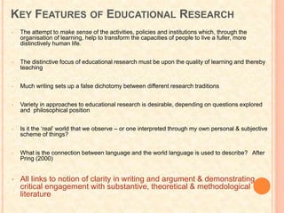 KEY FEATURES OF EDUCATIONAL RESEARCH
• The attempt to make sense of the activities, policies and institutions which, through the
organisation of learning, help to transform the capacities of people to live a fuller, more
distinctively human life.
• The distinctive focus of educational research must be upon the quality of learning and thereby
teaching
• Much writing sets up a false dichotomy between different research traditions
• Variety in approaches to educational research is desirable, depending on questions explored
and philosophical position
• Is it the ‘real’ world that we observe – or one interpreted through my own personal & subjective
scheme of things?
• What is the connection between language and the world language is used to describe? After
Pring (2000)
• All links to notion of clarity in writing and argument & demonstrating
critical engagement with substantive, theoretical & methodological
literature
 