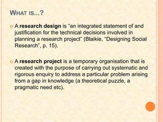 WHAT IS...?
 A research design is “an integrated statement of and
justification for the technical decisions involved in
planning a research project” (Blaikie, “Designing Social
Research”, p. 15).
 A research project is a temporary organisation that is
created with the purpose of carrying out systematic and
rigorous enquiry to address a particular problem arising
from a gap in knowledge (a theoretical puzzle, a
pragmatic need etc).
 
