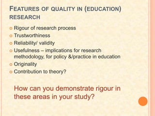 FEATURES OF QUALITY IN (EDUCATION)
RESEARCH
 Rigour of research process
 Trustworthiness
 Reliability/ validity
 Usefulness – implications for research
methodology, for policy &/practice in education
 Originality
 Contribution to theory?
How can you demonstrate rigour in
these areas in your study?
 