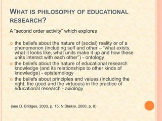 WHAT IS PHILOSOPHY OF EDUCATIONAL
RESEARCH?
A “second order activity” which explores
 the beliefs about the nature of (social) reality or of a
phenomenon (including self and other – “what exists,
what it looks like, what units make it up and how these
units interact with each other”) - ontology
 the beliefs about the nature of educational research
knowledge (and its relationships to other kinds of
knowledge) - epistemology
 the beliefs about principles and values (including the
right, the good and the virtuous) in the practice of
educational research - axiology
(see D. Bridges, 2003, p. 15; N.Blaikie, 2000, p. 8)
 