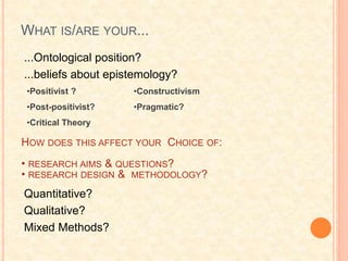 WHAT IS/ARE YOUR...
Quantitative?
Qualitative?
Mixed Methods?
•Positivist ?
•Post-positivist?
•Critical Theory
•Constructivism
•Pragmatic?
HOW DOES THIS AFFECT YOUR CHOICE OF:
• RESEARCH AIMS & QUESTIONS?
• RESEARCH DESIGN & METHODOLOGY?
...Ontological position?
...beliefs about epistemology?
 