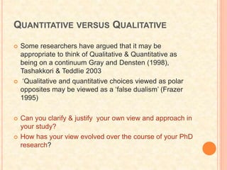 QUANTITATIVE VERSUS QUALITATIVE
 Some researchers have argued that it may be
appropriate to think of Qualitative & Quantitative as
being on a continuum Gray and Densten (1998),
Tashakkori & Teddlie 2003
 ‘Qualitative and quantitative choices viewed as polar
opposites may be viewed as a ‘false dualism’ (Frazer
1995)
 Can you clarify & justify your own view and approach in
your study?
 How has your view evolved over the course of your PhD
research?
 