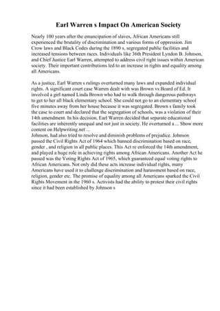 Earl Warren s Impact On American Society
Nearly 100 years after the emancipation of slaves, African Americans still
experienced the brutality of discrimination and various forms of oppression. Jim
Crow laws and Black Codes during the 1890 s, segregated public facilities and
increased tensions between races. Individuals like 36th President Lyndon B. Johnson,
and Chief Justice Earl Warren, attempted to address civil right issues within American
society. Their important contributions led to an increase in rights and equality among
all Americans.
As a justice, Earl Warren s rulings overturned many laws and expanded individual
rights. A significant court case Warren dealt with was Brown vs Board of Ed. It
involved a girl named Linda Brown who had to walk through dangerous pathways
to get to her all black elementary school. She could not go to an elementary school
five minutes away from her house because it was segregated. Brown s family took
the case to court and declared that the segregation of schools, was a violation of their
14th amendment. In his decision, Earl Warren decided that separate educational
facilities are inherently unequal and not just in society. He overturned a ... Show more
content on Helpwriting.net ...
Johnson, had also tried to resolve and diminish problems of prejudice. Johnson
passed the Civil Rights Act of 1964 which banned discrimination based on race,
gender , and religion in all public places. This Act re enforced the 14th amendment,
and played a huge role in achieving rights among African Americans. Another Act he
passed was the Voting Rights Act of 1965, which guaranteed equal voting rights to
African Americans. Not only did these acts increase individual rights, many
Americans have used it to challenge discrimination and harassment based on race,
religion, gender etc. The promise of equality among all Americans sparked the Civil
Rights Movement in the 1960 s. Activists had the ability to protest their civil rights
since it had been established by Johnson s
 