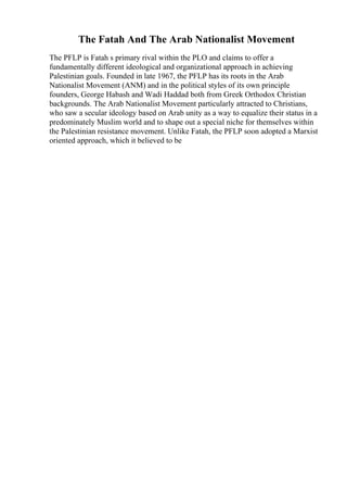 The Fatah And The Arab Nationalist Movement
The PFLP is Fatah s primary rival within the PLO and claims to offer a
fundamentally different ideological and organizational approach in achieving
Palestinian goals. Founded in late 1967, the PFLP has its roots in the Arab
Nationalist Movement (ANM) and in the political styles of its own principle
founders, George Habash and Wadi Haddad both from Greek Orthodox Christian
backgrounds. The Arab Nationalist Movement particularly attracted to Christians,
who saw a secular ideology based on Arab unity as a way to equalize their status in a
predominately Muslim world and to shape out a special niche for themselves within
the Palestinian resistance movement. Unlike Fatah, the PFLP soon adopted a Marxist
oriented approach, which it believed to be
 