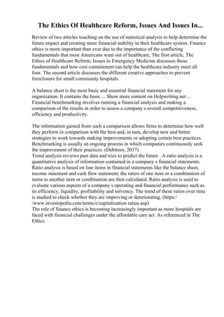 The Ethics Of Healthcare Reform, Issues And Issues In...
Review of two articles touching on the use of statistical analysis to help determine the
future impact and creating more financial stability in their healthcare system. Finance
ethics is more important than ever due to the importance of the conflicting
fundamentals that most Americans want out of healthcare. The first article, The
Ethics of Healthcare Reform, Issues in Emergency Medicine discusses those
fundamentals and how cost containment can help the healthcare industry meet all
four. The second article discusses the different creative approaches to prevent
foreclosure for small community hospitals.
A balance sheet is the most basic and essential financial statement for any
organization. It contains the basic ... Show more content on Helpwriting.net ...
Financial benchmarking involves running a financial analysis and making a
comparison of the results in order to assess a company s overall competitiveness,
efficiency and productivity.
The information gained from such a comparison allows firms to determine how well
they perform in comparison with the best and, in turn, develop new and better
strategies to work towards making improvements or adopting certain best practices.
Benchmarking is usually an ongoing process in which companies continuously seek
the improvement of their practices. (Debitoor, 2017)
Trend analysis reviews past data and tries to predict the future . A ratio analysis is a
quantitative analysis of information contained in a company s financial statements.
Ratio analysis is based on line items in financial statements like the balance sheet,
income statement and cash flow statement; the ratios of one item or a combination of
items to another item or combination are then calculated. Ratio analysis is used to
evaluate various aspects of a company s operating and financial performance such as
its efficiency, liquidity, profitability and solvency. The trend of these ratios over time
is studied to check whether they are improving or deteriorating. (https:/
/www.investopedia.com/terms/c/capitalization ratios.asp)
The role of finance ethics is becoming increasingly important as more hospitals are
faced with financial challenges under the affordable care act. As referenced in The
Ethics
 
