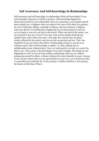 Self Awareness And Self-Knowledge In Relationships
Self awareness and self knowledge in relationships What self knowledge? It can
not be bought at the price of effort or practice. Self knowledge happens by
observing yourself in your relationship with your classmates, your teachers and all
those around you; it happens when you observe the ways of the other, his gestures,
his way of dressing, talking, contempt or flattery, and your reaction; it happens
when you observe everything that is happening in you and around you and you
see as clearly as you see your face in the mirror. When you look in the mirror, you
see yourself as you are, is not it? You may wish to have another head having
another form, with a little more hair, a less ugly face, but the facts are there,
clearly reflected by the mirror, and you can not sweep them and say, That I am
beautiful! If you can look in the mirror of relationship exactly as you do in an
ordinary mirror, then self knowledge is endless. It s like walking into an
unfathomable ocean without shores. Now we want mostly to an end, we want to be
able to say, I have come to the knowledge of me and I m happy. But things are not
happening as well. If you can look without condemning what you see without
comparing yourself to others, without wishing to be more beautiful or more virtuous,
if you can just watch what you are and continue on your way, you will discover that
it is possible to go infinitely far. So the journey is endless and there is the mystery,
the beauty of the thing. What is
 