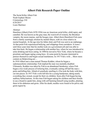 Albert Fish Research Paper Outline
The Serial Killer Albert Fish
Noah Gephart Moore
Criminology 210
6/28/2015
Louis Martinez
Abstract
Hamilton (Albert) Fish (1870 1936) was an American serial killer, child rapist, and
cannibal. He was known as the gray man, the werewolf of wisteria, the Brooklyn
vampire, the moon maniac, and the boogey man. Albert (born Hamilton) Fish came
from a family seemingly stricken by mental illness, with six close relative in
mental hospitals. At the age nine his father died, and Fish was sent to an orphanage.
At that point Fish experienced bullying, and whippings from caretakers. It wasn t
until three years later that his mother took on a government job and was able to
take him back. He began a relationship with another boy, where he was introduced to
urine drinking and feces eating. In 1890 he moved to New York, where he became a
prostitute and began raping young boys. At some point he became interested in
penises themselves and began sexual mutilations. In 1917 Fish s wife ... Show more
content on Helpwriting.net ...
In 1910 Albert met a man named Thomas Kedden, whom he began a
sadomasochistic relationship. Fish implied the man was mentally disabled.
Ultimately, Kedden was taken by Fish to an abandoned farmhouse, where Fish
began a two week process of torturing him, eventually cutting off half the man s
penis and killing him. Afraid of somebody smelling it, if he took the body with him,
cut into pieces. In 1917 Fish s wife left him for a young handyman, taking nearly
everything they owned, except for their six children. Soon after Fish began having
auditory hallucinations. At this time Fish began asking his children and their friends
to use a board to spank him, along with self harming himself using needles, planting
them in his abdomen and groin. After his death, needles were found in his pelvic and
groin region by
 