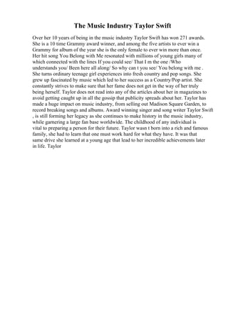 The Music Industry Taylor Swift
Over her 10 years of being in the music industry Taylor Swift has won 271 awards.
She is a 10 time Grammy award winner, and among the five artists to ever win a
Grammy for album of the year she is the only female to ever win more than once.
Her hit song You Belong with Me resonated with millions of young girls many of
which connected with the lines If you could see/ That I m the one /Who
understands you/ Been here all along/ So why can t you see/ You belong with me .
She turns ordinary teenage girl experiences into fresh country and pop songs. She
grew up fascinated by music which led to her success as a Country/Pop artist. She
constantly strives to make sure that her fame does not get in the way of her truly
being herself. Taylor does not read into any of the articles about her in magazines to
avoid getting caught up in all the gossip that publicity spreads about her. Taylor has
made a huge impact on music industry, from selling out Madison Square Garden, to
record breaking songs and albums. Award winning singer and song writer Taylor Swift
, is still forming her legacy as she continues to make history in the music industry,
while garnering a large fan base worldwide. The childhood of any individual is
vital to preparing a person for their future. Taylor wasn t born into a rich and famous
family, she had to learn that one must work hard for what they have. It was that
same drive she learned at a young age that lead to her incredible achievements later
in life. Taylor
 