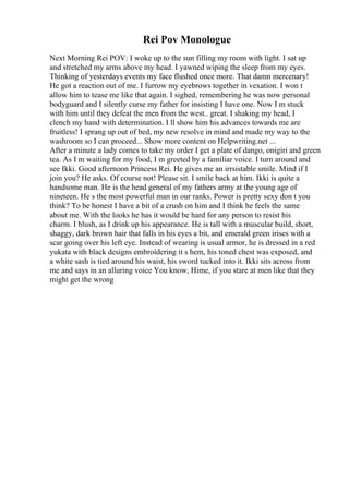 Rei Pov Monologue
Next Morning Rei POV: I woke up to the sun filling my room with light. I sat up
and stretched my arms above my head. I yawned wiping the sleep from my eyes.
Thinking of yesterdays events my face flushed once more. That damn mercenary!
He got a reaction out of me. I furrow my eyebrows together in vexation. I won t
allow him to tease me like that again. I sighed, remembering he was now personal
bodyguard and I silently curse my father for insisting I have one. Now I m stuck
with him until they defeat the men from the west.. great. I shaking my head, I
clench my hand with determination. I ll show him his advances towards me are
fruitless! I sprang up out of bed, my new resolve in mind and made my way to the
washroom so I can proceed... Show more content on Helpwriting.net ...
After a minute a lady comes to take my order I get a plate of dango, onigiri and green
tea. As I m waiting for my food, I m greeted by a familiar voice. I turn around and
see Ikki. Good afternoon Princess Rei. He gives me an irrsistable smile. Mind if I
join you? He asks. Of course not! Please sit. I smile back at him. Ikki is quite a
handsome man. He is the head general of my fathers army at the young age of
nineteen. He s the most powerful man in our ranks. Power is pretty sexy don t you
think? To be honest I have a bit of a crush on him and I think he feels the same
about me. With the looks he has it would be hard for any person to resist his
charm. I blush, as I drink up his appearance. He is tall with a muscular build, short,
shaggy, dark brown hair that falls in his eyes a bit, and emerald green irises with a
scar going over his left eye. Instead of wearing is usual armor, he is dressed in a red
yukata with black designs embroidering it s hem, his toned chest was exposed, and
a white sash is tied around his waist, his sword tucked into it. Ikki sits across from
me and says in an alluring voice You know, Hime, if you stare at men like that they
might get the wrong
 