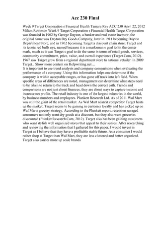 Acc 230 Final
Week 9 Target Corporation s Financial Health Tamara Ray ACC 230 April 22, 2012
Milton Robinson Week 9 Target Corporation s Financial Health Target Corporation
was founded in 1902 by George Dayton, a banker and real estate investor, the
original name was Dayton Dry Goods Company, later in 1911 becoming Dayton
Department Store, and in 1962 becoming Target a discount chain store. Target and
its iconic red bulls eye, named because it is a marksman s goal to hit the center
mark, much as it was Target s goal to do the same in terms of retail goods, services,
community commitment, price, value, and overall experience (Target.Com, 2012).
1967 saw Target grow from a regional department store to national retailer. In 2009
Target... Show more content on Helpwriting.net ...
It is important to use trend analysis and company comparisons when evaluating the
performance of a company. Using this information helps one determine if the
company is within acceptable ranges, or has gone off track into left field. When
specific areas of differences are noted, management can determine what steps need
to be taken to return to the track and head down the correct path. Trends and
comparisons are not just about finances, they are about ways to capture income and
increase net profits. The retail industry is one of the largest industries in the world,
by business numbers and employees. Plunkett Research Ltd. As of 2011 Wal Mart
was still the giant of the retail market. As Wal Mart nearest competitor Target heats
up the market, Target seems to be gaining in customer loyalty and has picked up on
Wal Marts grocery strategy. According to the Plunkett report, recession ravaged
consumers not only want dry goods at a discount, but they also want groceries
discounted (PlunkettResearch.Com, 2012). Target also has been gaining customers
who want stylish well organized stores that appeal to their senses. After researching
and reviewing the information that I gathered for this paper, I would invest in
Target as I believe that they have a profitable stable future. As a consumer I would
rather shop at Target than Wal Mart, they are less cluttered and better organized.
Target also carries more up scale brands
 