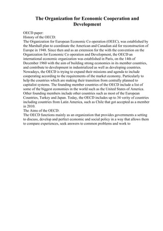 The Organization for Economic Cooperation and
Development
OECD paper:
History of the OECD:
The Organization for European Economic Co operation (OEEC), was established by
the Marshall plan to coordinate the American and Canadian aid for reconstruction of
Europe in 1948. Since then and as an extension for the with the convention on the
Organization for Economic Co operation and Development, the OECD an
international economic organization was established in Paris, on the 14th of
December 1960 with the aim of building strong economies in its member countries,
and contribute to development in industrialized as well as developing countries.
Nowadays, the OECD is trying to expand their missions and agenda to include
cooperating according to the requirements of the market economy. Particularly to
help the countries which are making their transition from centrally planned to
capitalist systems. The founding member countries of the OECD include a list of
some of the biggest economies in the world such as the United States of America.
Other founding members include other countries such as most of the European
Countries, Turkey and Japan. Today, the OECD includes up to 34 verity of countries
including countries from Latin America, such as Chile that got accepted as a member
in 2010.
The Aims of the OECD:
The OECD functions mainly as an organization that provides governments a setting
to discuss, develop and perfect economic and social policy in a way that allows them
to compare experiences, seek answers to common problems and work to
 