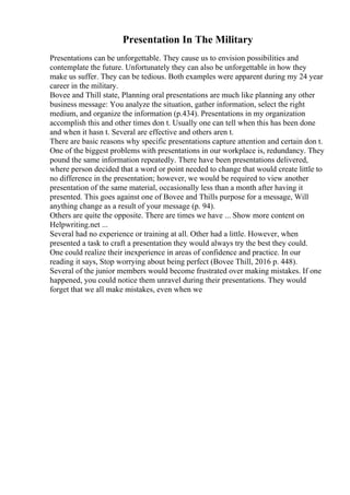 Presentation In The Military
Presentations can be unforgettable. They cause us to envision possibilities and
contemplate the future. Unfortunately they can also be unforgettable in how they
make us suffer. They can be tedious. Both examples were apparent during my 24 year
career in the military.
Bovee and Thill state, Planning oral presentations are much like planning any other
business message: You analyze the situation, gather information, select the right
medium, and organize the information (p.434). Presentations in my organization
accomplish this and other times don t. Usually one can tell when this has been done
and when it hasn t. Several are effective and others aren t.
There are basic reasons why specific presentations capture attention and certain don t.
One of the biggest problems with presentations in our workplace is, redundancy. They
pound the same information repeatedly. There have been presentations delivered,
where person decided that a word or point needed to change that would create little to
no difference in the presentation; however, we would be required to view another
presentation of the same material, occasionally less than a month after having it
presented. This goes against one of Bovee and Thills purpose for a message, Will
anything change as a result of your message (p. 94).
Others are quite the opposite. There are times we have ... Show more content on
Helpwriting.net ...
Several had no experience or training at all. Other had a little. However, when
presented a task to craft a presentation they would always try the best they could.
One could realize their inexperience in areas of confidence and practice. In our
reading it says, Stop worrying about being perfect (Bovee Thill, 2016 p. 448).
Several of the junior members would become frustrated over making mistakes. If one
happened, you could notice them unravel during their presentations. They would
forget that we all make mistakes, even when we
 