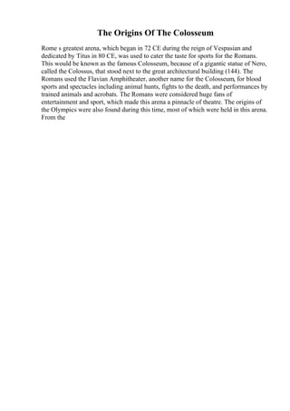 The Origins Of The Colosseum
Rome s greatest arena, which began in 72 CE during the reign of Vespasian and
dedicated by Titus in 80 CE, was used to cater the taste for sports for the Romans.
This would be known as the famous Colosseum, because of a gigantic statue of Nero,
called the Colossus, that stood next to the great architectural building (144). The
Romans used the Flavian Amphitheater, another name for the Colosseum, for blood
sports and spectacles including animal hunts, fights to the death, and performances by
trained animals and acrobats. The Romans were considered huge fans of
entertainment and sport, which made this arena a pinnacle of theatre. The origins of
the Olympics were also found during this time, most of which were held in this arena.
From the
 