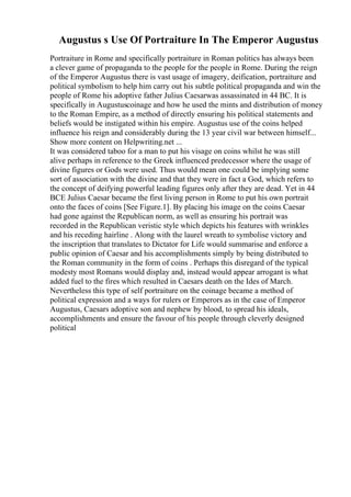 Augustus s Use Of Portraiture In The Emperor Augustus
Portraiture in Rome and specifically portraiture in Roman politics has always been
a clever game of propaganda to the people for the people in Rome. During the reign
of the Emperor Augustus there is vast usage of imagery, deification, portraiture and
political symbolism to help him carry out his subtle political propaganda and win the
people of Rome his adoptive father Julius Caesarwas assassinated in 44 BC. It is
specifically in Augustuscoinage and how he used the mints and distribution of money
to the Roman Empire, as a method of directly ensuring his political statements and
beliefs would be instigated within his empire. Augustus use of the coins helped
influence his reign and considerably during the 13 year civil war between himself...
Show more content on Helpwriting.net ...
It was considered taboo for a man to put his visage on coins whilst he was still
alive perhaps in reference to the Greek influenced predecessor where the usage of
divine figures or Gods were used. Thus would mean one could be implying some
sort of association with the divine and that they were in fact a God, which refers to
the concept of deifying powerful leading figures only after they are dead. Yet in 44
BCE Julius Caesar became the first living person in Rome to put his own portrait
onto the faces of coins [See Figure.1]. By placing his image on the coins Caesar
had gone against the Republican norm, as well as ensuring his portrait was
recorded in the Republican veristic style which depicts his features with wrinkles
and his receding hairline . Along with the laurel wreath to symbolise victory and
the inscription that translates to Dictator for Life would summarise and enforce a
public opinion of Caesar and his accomplishments simply by being distributed to
the Roman community in the form of coins . Perhaps this disregard of the typical
modesty most Romans would display and, instead would appear arrogant is what
added fuel to the fires which resulted in Caesars death on the Ides of March.
Nevertheless this type of self portraiture on the coinage became a method of
political expression and a ways for rulers or Emperors as in the case of Emperor
Augustus, Caesars adoptive son and nephew by blood, to spread his ideals,
accomplishments and ensure the favour of his people through cleverly designed
political
 